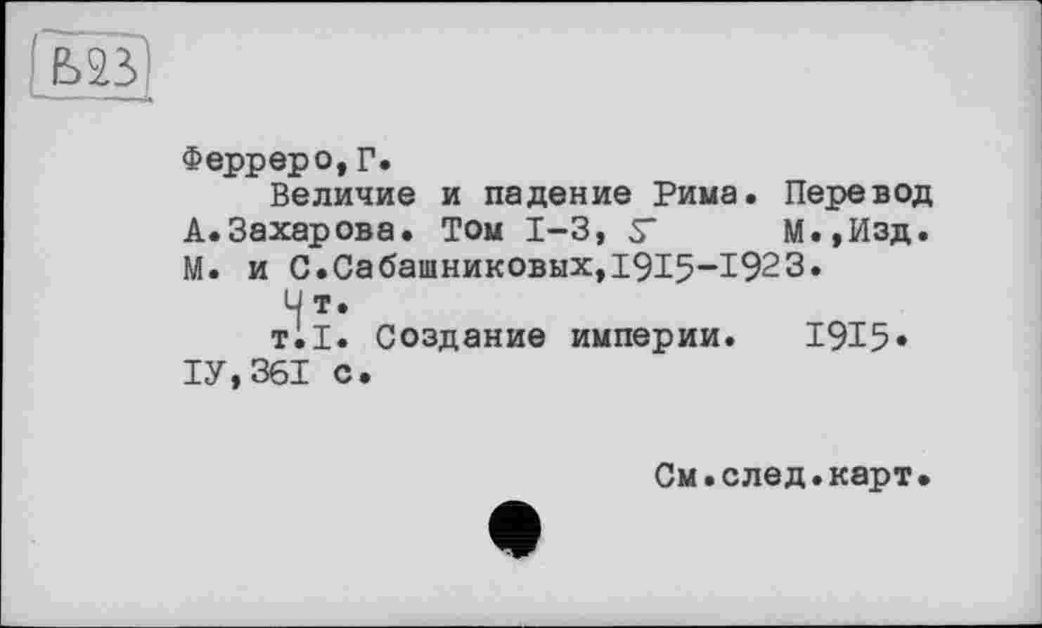 ﻿Ферреро, Г.
Величие и падение Рима. Перевод
А.Захарова. Том 1-3, S' М.,Изд.
М. и С.Сабашниковых,I9I5-I923.
U т.
тії. Создание империи. 1915»
ТУ,361 с.
См.след.карт.